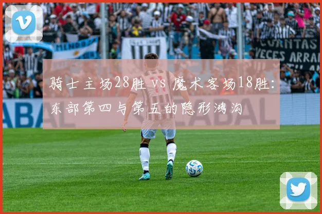 骑士主场28胜 vs 魔术客场18胜:东部第四与第五的隐形鸿沟