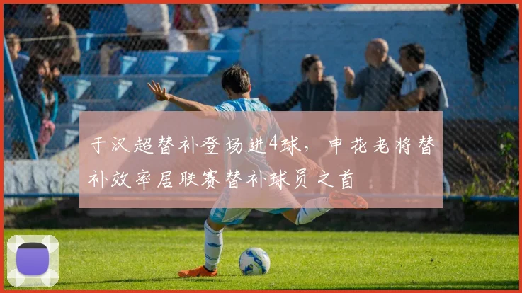 于汉超替补登场进4球,申花老将替补效率居联赛替补球员之首