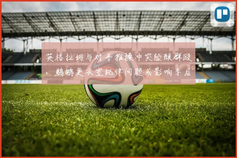 英格拉姆与对手推搡冲突险酿群殴,鹈鹕更衣室纪律问题或影响季后赛备战?