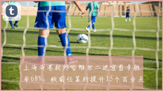 上海海港新帅哈维尔二进宫首季胜率68%，较前任莱科提升15个百分点