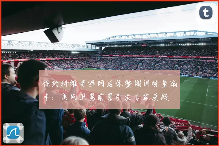 德约科维奇温网后休整期训练量减半，美网卫冕前景引发专家质疑