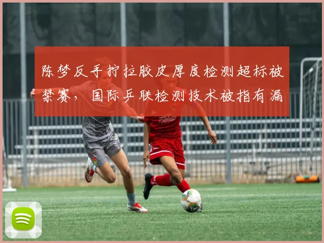 陈梦反手拧拉胶皮厚度检测超标被禁赛,国际乒联检测技术被指有漏洞