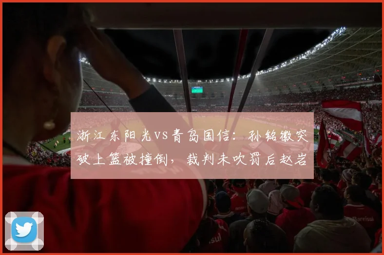 浙江东阳光vs青岛国信:孙铭徽突破上篮被撞倒,裁判未吹罚后赵岩昊怒摔毛巾