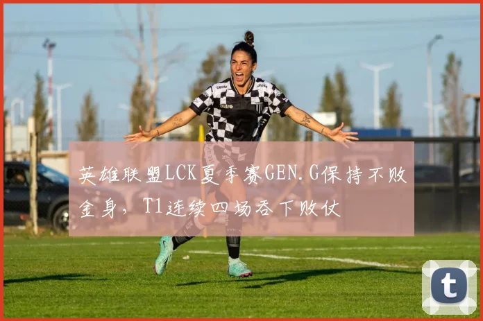 英雄联盟LCK夏季赛GEN.G保持不败金身，T1连续四场吞下败仗
